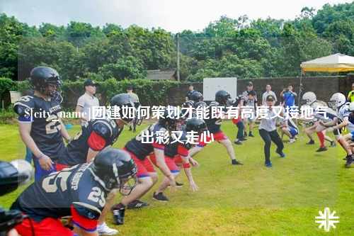 新疆团建如何策划才能既有高度又接地气出彩又走心